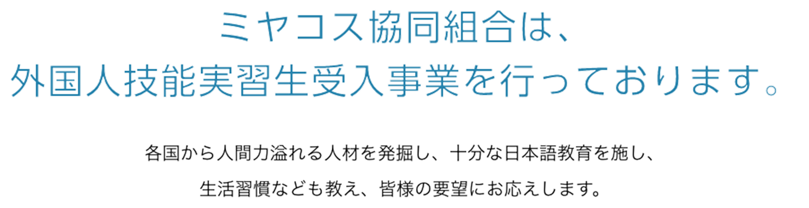 ミヤコス協同組合は、外国人技能実習生受入事業を行っております。各国から人間力溢れる人材を発掘し、十分な日本語教育を施し、生活習慣なども教え、皆様の要望にお応えします。