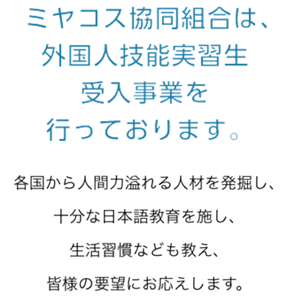 ミヤコス協同組合は、外国人技能実習生受入事業を行っております。各国から人間力溢れる人材を発掘し、十分な日本語教育を施し、生活習慣なども教え、皆様の要望にお応えします。